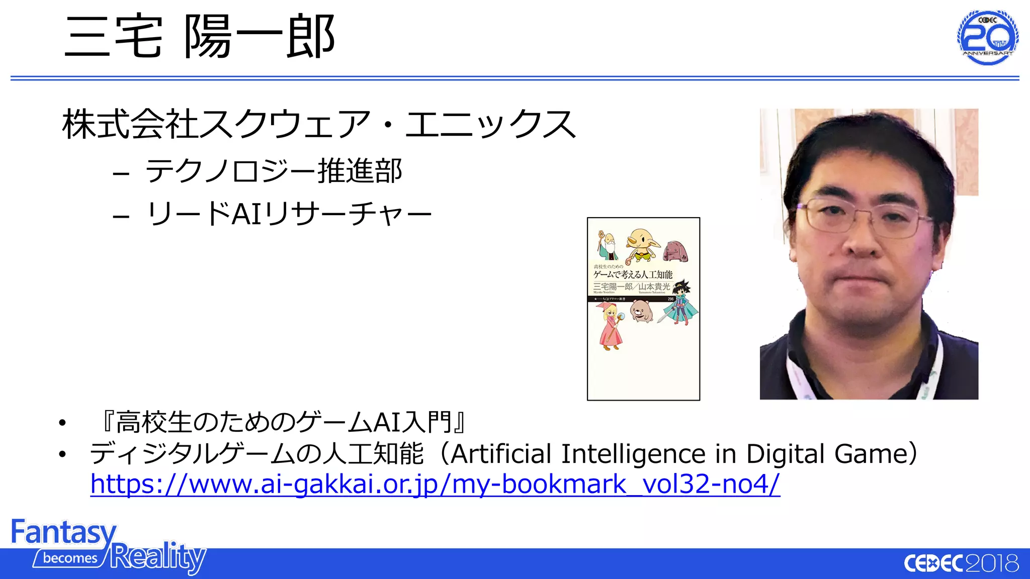 株式会社スクウェア・エニックス
– テクノロジー推進部
– リードAIリサーチャー
三宅 陽⼀郎
• 『⾼校⽣のためのゲームAI⼊⾨』
• ディジタルゲームの⼈⼯知能（Artificial Intelligence in Digital Game）
https://www.ai-gakkai.or.jp/my-bookmark_vol32-no4/
 