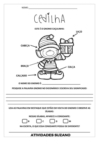 NOME:__________________________________________
CEDILHA
ESTE É O GNOMO CAÇULINHA:
O NOME DO GNOMO É: _________________________________
PESQUISE A PALAVRA GNOMO NO DICIONÁRIO E ESCREVA SEU SIGNIFICADO:
___________________________________________________________________________
___________________________________________________________________________
___________________________________________________________________________
________________________________________________________________________
LEIA AS PALAVRAS EM DESTAQUE QUE ESTÃO EM VOLTA DO GNOMO E OBSERVE AS
SÍLABAS:
NESSAS SÍLABAS, APARECE A CONSOANTE:
B C G M
NA ESCRITA, O QUE ESSA CONSOANTE POSSUI DE DIFERENTE?
______________________________________________________________________
BRAÇO
LAÇO
CALÇA
CABEÇA
CALÇADO
 