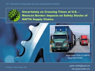 Uncertainty on Crossing Times at U.S. – Mexican Border: Impacts on Safety Stocks of NAFTA Supply Chains. Miguel Gaston CEDILLO-CAMPOS Miguel MATA-PEREZ  Charleston, West Virginia, USA 2011 International Transportation Economic Development Conference [email_address] http://gastoncedillo.com 