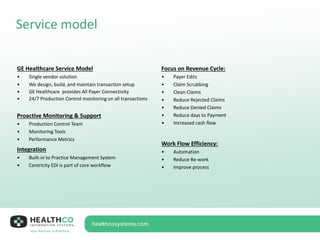 Service model
GE Healthcare Service Model
• Single vendor solution
• We design, build, and maintain transaction setup
• GE Healthcare provides All Payer Connectivity
• 24/7 Production Control monitoring on all transactions
Proactive Monitoring & Support
• Production Control Team
• Monitoring Tools
• Performance Metrics
Integration
• Built-in to Practice Management System
• Centricity EDI is part of core workflow
Focus on Revenue Cycle:
• Payer Edits
• Claim Scrubbing
• Clean Claims
• Reduce Rejected Claims
• Reduce Denied Claims
• Reduce days to Payment
• Increased cash flow
Work Flow Efficiency:
• Automation
• Reduce Re-work
• Improve process
 