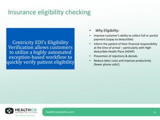 Insurance eligibility checking
15
Centricity EDI’s Eligibility
Verification allows customers
to utilize a highly automated
exception-based workflow to
quickly verify patient eligibility
• Why Eligibility:
• Improve customer’s ability to collect full or partial
payment (copay to deductible)
• Inform the patient of their financial responsibility
at the time of arrival – particularly with High-
deductible Health Plans (HDHP)
• Prevention of rejections & denials
• Reduce labor costs and improve productivity
(fewer phone calls!)
 