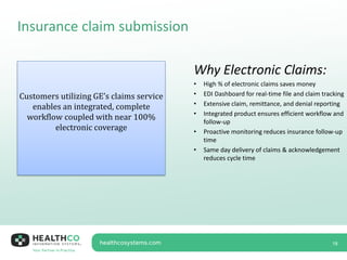 Insurance claim submission
18
Customers utilizing GE’s claims service
enables an integrated, complete
workflow coupled with near 100%
electronic coverage
Why Electronic Claims:
• High % of electronic claims saves money
• EDI Dashboard for real-time file and claim tracking
• Extensive claim, remittance, and denial reporting
• Integrated product ensures efficient workflow and
follow-up
• Proactive monitoring reduces insurance follow-up
time
• Same day delivery of claims & acknowledgement
reduces cycle time
 