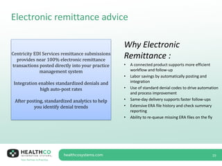Electronic remittance advice
23
Centricity EDI Services remittance submissions
provides near 100% electronic remittance
transactions posted directly into your practice
management system
Integration enables standardized denials and
high auto-post rates
After posting, standardized analytics to help
you identify denial trends
Why Electronic
Remittance :
• A connected product supports more efficient
workflow and follow-up
• Labor savings by automatically posting and
integration
• Use of standard denial codes to drive automation
and process improvement
• Same-day delivery supports faster follow-ups
• Extensive ERA file history and check summary
reporting
• Ability to re-queue missing ERA files on the fly
 
