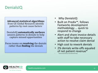 DenialsIQ
31
Advanced statistical algorithms
from GE Global Research identify
patterns by root cause factors
DenialsIQ automatically surfaces
unseen patterns in denials to help
capture missed opportunities
Focus teams on resolving the denials
rather than finding the denials
• Why DenialsIQ:
• Built on Predix™, follows
Fastworks development
methodology … quick to
respond to change
• Alert and share invoice details
with staff to take necessary
action to resolve claim denial
• High cost to rework denials
• 2% denials write-offs equaled
of net patient revenue*
• *Advisory Board Revenue Cycle Benchmark Study
 