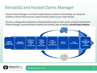 DenialsIQ and Hosted Claims Manager
36
Hosted Claims Manager is an ideal complementary solution to DenialsIQ, our advanced
analytics solution that uncovers unseen trends based on your claim denials.
Uncover coding patterns/denials in DenialsIQ then look to what can be resolved with Hosted
Claims Manager to prevent future denials and rework; thus creating a closed loop solution.
 