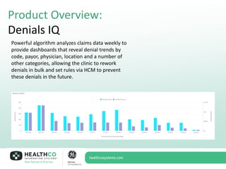 Product Overview:
Denials IQ
Powerful algorithm analyzes claims data weekly to
provide dashboards that reveal denial trends by
code, payor, physician, location and a number of
other categories, allowing the clinic to rework
denials in bulk and set rules via HCM to prevent
these denials in the future.
 