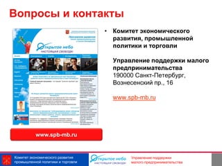 Вопросы и контакты
                                   • Комитет экономического
                                     развития, промышленной
                                     политики и торговли

                                     Управление поддержки малого
                                     предпринимательства
                                     190000 Санкт-Петербург,
                                     Вознесенский пр., 16

                                     www.spb-mb.ru




          www.spb-mb.ru



Комитет экономического развития                          10
                                          Управление поддержки
промышленной политики и торговли          малого предпринимательства
 