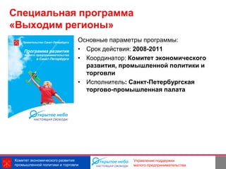 Специальная программа
«Выходим регионы»
                               Основные параметры программы:
                               • Срок действия: 2008-2011
                               • Координатор: Комитет экономического
                                 развития, промышленной политики и
                                 торговли
                               • Исполнитель: Санкт-Петербургская
                                 торгово-промышленная палата




Комитет экономического развития                               11
                                               Управление поддержки
промышленной политики и торговли               малого предпринимательства
 