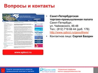 Вопросы и контакты
                                   • Санкт-Петербургская
                                     торгово-промышленная палата
                                     Санкт-Петербург,
                                     ул. Чайковского, 46-48
                                     Тел.: (812) 719 66 44 (доб. 178)
                                     http://www.spbcci.ru/gooutthere/
                                   • Контактное лицо: Сергей Балдин




         www.spbcci.ru




Комитет экономического развития                           12
                                           Управление поддержки
промышленной политики и торговли           малого предпринимательства
 