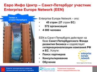 Евро Инфо Центр – Санкт-Петербург участник
Enterprise Europe Network (EEN)
   Теперь и
   в Санкт-Петербурге
                                    Enterprise Europe Network – это:
                                    •     45 стран (27 стран ЕС)
                                    •   572 организаций
                                    • 4 000 человек

                                    EEN в Санкт-Петербурге действует на
                                      базе Санкт-Петербургского Фонда
                                      развития бизнеса и содействует
                                      интернационализации компаний РФ
                                      и ЕС. Услуги:
                                    • Поиск партнеров
                                    • Консультирование
                                    • Обучение

 Комитет экономического развития                  Управление поддержки
 промышленной политики и торговли                 малого предпринимательства
 