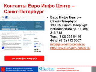 Контакты Евро Инфо Центр –
Санкт-Петербург
                                   • Евро Инфо Центр –
                                     Санкт-Петербург
                                     190005 Санкт-Петербург
                                     Измайловский пр. 14, оф.
                                     316-318
                                     Тел.: (812) 325 84 16
                                     Факс: (812) 712 6607
                                     info@euro-info-center.ru
                                     http://ww.euro-info-center.ru


      евро-инфо-центр.рф



Комитет экономического развития                          21
                                          Управление поддержки
промышленной политики и торговли          малого предпринимательства
 