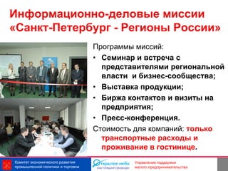 Информационно-деловые миссии
«Санкт-Петербург - Регионы России»
                                   Программы миссий:
                                   • Семинар и встреча с
                                     представителями региональной
                                     власти и бизнес-сообщества;
                                   • Выставка продукции;
                                   • Биржа контактов и визиты на
                                     предприятия;
                                   • Пресс-конференция.
                                   Стоимость для компаний: только
                                     транспортные расходы и
                                     проживание в гостинице.
Комитет экономического развития                            22
                                            Управление поддержки
промышленной политики и торговли            малого предпринимательства
 