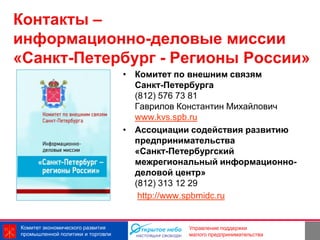 Контакты –
информационно-деловые миссии
«Санкт-Петербург - Регионы России»
                                   • Комитет по внешним связям
                                     Санкт-Петербурга
                                     (812) 576 73 81
                                     Гаврилов Константин Михайлович
                                     www.kvs.spb.ru
                                   • Ассоциации содействия развитию
                                     предпринимательства
                                     «Санкт-Петербургский
                                     межрегиональный информационно-
                                     деловой центр»
                                     (812) 313 12 29
                                      http://www.spbmidc.ru


Комитет экономического развития                               24
                                               Управление поддержки
промышленной политики и торговли               малого предпринимательства
 