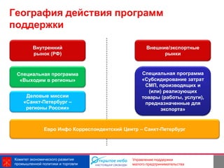 География действия программ
поддержки

         Внутренний                                 Внешние/экспортные
         рынок (РФ)                                       рынки



 Специальная программа                           Специальная программа
  «Выходим в регионы»                            «Субсидирование затрат
                                                  СМП, производящих и
                                                    (или) реализующих
     Деловые миссии                              товары (работы, услуги),
    «Санкт-Петербург –                            предназначенные для
     регионы России»                                    экспорта»



              Евро Инфо Корреспондентский Центр – Санкт-Петербург




Комитет экономического развития                             3
                                             Управление поддержки
промышленной политики и торговли             малого предпринимательства
 