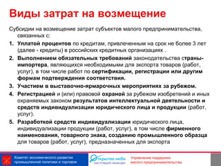 Виды затрат на возмещение
Субсидии на возмещение затрат субъектов малого предпринимательства,
   связанных с:
1. Уплатой процентов по кредитам, привлеченным на срок не более 3 лет
   (далее - кредиты) в российских кредитных организациях .
2. Выполнением обязательных требований законодательства страны-
   импортера, являющихся необходимыми для экспорта товаров (работ,
   услуг), в том числе работ по сертификации, регистрации или другим
   формам подтверждения соответствия.
3. Участием в выставочно-ярмарочных мероприятиях за рубежом.
4. Регистрацией и (или) правовой охраной за рубежом изобретений и иных
   охраняемых законом результатов интеллектуальной деятельности и
   средств индивидуализации юридического лица и продукции (работ,
   услуг).
5. Разработкой средств индивидуализации юридического лица,
   индивидуализации продукции (работ, услуг), в том числе фирменного
   наименования, товарного знака, созданию промышленного образца
   для товаров (работ, услуг), предназначенных для экспорта

 Комитет экономического развития                         8
                                          Управление поддержки
 промышленной политики и торговли         малого предпринимательства
 