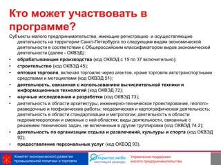 Кто может участвовать в
программе?
Субъекты малого предпринимательства, имеющие регистрацию и осуществляющие
   деятельность на территории Санкт-Петербурга по следующим видам экономической
   деятельности в соответствии с Общероссийским классификатором видов экономической
   деятельности (далее - ОКВЭД):
• обрабатывающие производства (код ОКВЭД с 15 по 37 включительно);
• строительство (код ОКВЭД 45);
• оптовая торговля, включая торговлю через агентов, кроме торговли автотранспортными
   средствами и мотоциклами (код ОКВЭД 51);
• деятельность, связанная с использованием вычислительной техники и
   информационных технологий (код ОКВЭД 72);
• научные исследования и разработки (код ОКВЭД 73);
• деятельность в области архитектуры; инженерно-техническое проектирование, геолого-
   разведочные и геофизические работы; геодезическая и картографическая деятельность;
   деятельность в области стандартизации и метрологии; деятельность в области
   гидрометеорологии и смежных с ней областях; виды деятельности, связанные с
   решением технических задач, не включенные в другие группировки (код ОКВЭД 74.2);
• деятельность по организации отдыха и развлечений, культуры и спорта (код ОКВЭД
   92);
• предоставление персональных услуг (код ОКВЭД 93).

  Комитет экономического развития                                9
                                                  Управление поддержки
  промышленной политики и торговли                малого предпринимательства
 