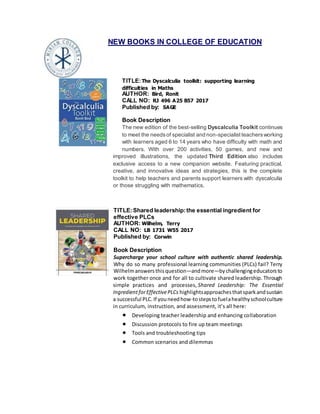 NEW BOOKS IN COLLEGE OF EDUCATION
TITLE:The Dyscalculia toolkit: supporting learning
difficulties in Maths
AUTHOR: Bird, Ronit
CALL NO: RJ 496 A25 B57 2017
Published by: SAGE
Book Description
The new edition of the best-selling Dyscalculia Toolkit continues
to meet the needsof specialist and non-specialistteachersworking
with learners aged 6 to 14 years who have difficulty with math and
numbers. With over 200 activities, 50 games, and new and
improved illustrations, the updated Third Edition also includes
exclusive access to a new companion website. Featuring practical,
creative, and innovative ideas and strategies, this is the complete
toolkit to help teachers and parents support learners with dyscalculia
or those struggling with mathematics.
TITLE:Shared leadership:the essential ingredient for
effective PLCs
AUTHOR: Wilhelm, Terry
CALL NO: LB 1731 W55 2017
Published by: Corwin
Book Description
Supercharge your school culture with authentic shared leadership.
Why do so many professional learning communities (PLCs) fail? Terry
Wilhelmanswersthisquestion―andmore―bychallengingeducatorsto
work together once and for all to cultivate shared leadership. Through
simple practices and processes, Shared Leadership: The Essential
IngredientforEffectivePLCs highlightsapproachesthatsparkandsustain
a successful PLC.If youneedhow-tostepstofuelahealthyschoolculture
in curriculum, instruction, and assessment, it’s all here:
 Developing teacher leadership and enhancing collaboration
 Discussion protocols to fire up team meetings
 Tools and troubleshooting tips
 Common scenarios and dilemmas
 