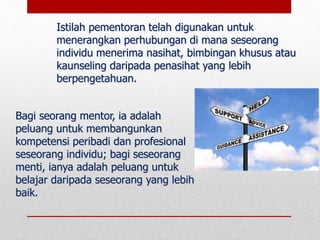 Bagi seorang mentor, ia adalah
peluang untuk membangunkan
kompetensi peribadi dan profesional
seseorang individu; bagi seseorang
menti, ianya adalah peluang untuk
belajar daripada seseorang yang lebih
baik.
Istilah pementoran telah digunakan untuk
menerangkan perhubungan di mana seseorang
individu menerima nasihat, bimbingan khusus atau
kaunseling daripada penasihat yang lebih
berpengetahuan.
 
