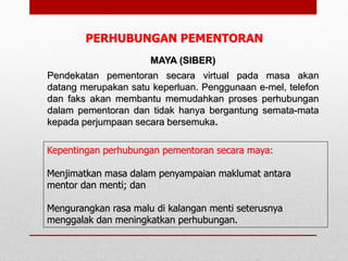 Kepentingan perhubungan pementoran secara maya:
Menjimatkan masa dalam penyampaian maklumat antara
mentor dan menti; dan
Mengurangkan rasa malu di kalangan menti seterusnya
menggalak dan meningkatkan perhubungan.
MAYA (SIBER)
Pendekatan pementoran secara virtual pada masa akan
datang merupakan satu keperluan. Penggunaan e-mel, telefon
dan faks akan membantu memudahkan proses perhubungan
dalam pementoran dan tidak hanya bergantung semata-mata
kepada perjumpaan secara bersemuka.
PERHUBUNGAN PEMENTORAN
 