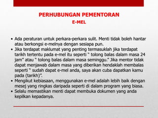 E-MEL
• Ada peraturan untuk perkara-perkara sulit. Menti tidak boleh hantar
atau berkongsi e-melnya dengan sesiapa pun.
• Jika terdapat maklumat yang penting termasuklah jika terdapat
tarikh tertentu pada e-mel itu seperti “ tolong balas dalam masa 24
jam” atau “ tolong balas dalam masa seminggu.” Jika mentor tidak
dapat menjawab dalam masa yang diberikan hendaklah membalas
seperti “ sudah dapat e-mel anda, saya akan cuba dapatkan kamu
pada (tarikh)”.
• Mengikut kebiasaan, menggunakan e-mel adalah lebih baik dengan
mesej yang ringkas daripada seperti di dalam program yang biasa.
• Selalu memastikan menti dapat membuka dokumen yang anda
kepilkan kepadanya.
PERHUBUNGAN PEMENTORAN
 