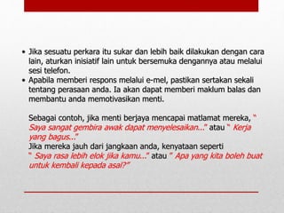 • Jika sesuatu perkara itu sukar dan lebih baik dilakukan dengan cara
lain, aturkan inisiatif lain untuk bersemuka dengannya atau melalui
sesi telefon.
• Apabila memberi respons melalui e-mel, pastikan sertakan sekali
tentang perasaan anda. Ia akan dapat memberi maklum balas dan
membantu anda memotivasikan menti.
Sebagai contoh, jika menti berjaya mencapai matlamat mereka, “
Saya sangat gembira awak dapat menyelesaikan...” atau “ Kerja
yang bagus...”
Jika mereka jauh dari jangkaan anda, kenyataan seperti
“ Saya rasa lebih elok jika kamu...” atau ” Apa yang kita boleh buat
untuk kembali kepada asal?”
 