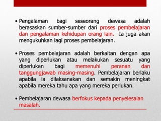 • Pengalaman bagi seseorang dewasa adalah
berasaskan sumber-sumber dari proses pembelajaran
dan pengalaman kehidupan orang lain. Ia juga akan
mengukuhkan lagi proses pembelajaran.
• Proses pembelajaran adalah berkaitan dengan apa
yang diperlukan atau melakukan sesuatu yang
diperlukan bagi memenuhi peranan dan
tanggungjawab masing-masing. Pembelajaran berlaku
apabila ia dilaksanakan dan semakin meningkat
apabila mereka tahu apa yang mereka perlukan.
• Pembelajaran dewasa berfokus kepada penyelesaian
masalah.
 