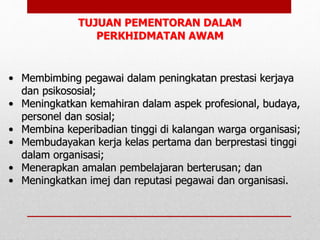 • Membimbing pegawai dalam peningkatan prestasi kerjaya
dan psikososial;
• Meningkatkan kemahiran dalam aspek profesional, budaya,
personel dan sosial;
• Membina keperibadian tinggi di kalangan warga organisasi;
• Membudayakan kerja kelas pertama dan berprestasi tinggi
dalam organisasi;
• Menerapkan amalan pembelajaran berterusan; dan
• Meningkatkan imej dan reputasi pegawai dan organisasi.
TUJUAN PEMENTORAN DALAM
PERKHIDMATAN AWAM
 