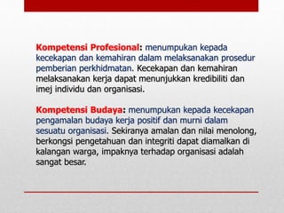 Kompetensi Profesional: menumpukan kepada
kecekapan dan kemahiran dalam melaksanakan prosedur
pemberian perkhidmatan. Kecekapan dan kemahiran
melaksanakan kerja dapat menunjukkan kredibiliti dan
imej individu dan organisasi.
Kompetensi Budaya: menumpukan kepada kecekapan
pengamalan budaya kerja positif dan murni dalam
sesuatu organisasi. Sekiranya amalan dan nilai menolong,
berkongsi pengetahuan dan integriti dapat diamalkan di
kalangan warga, impaknya terhadap organisasi adalah
sangat besar.
 