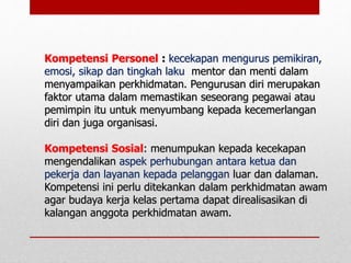 Kompetensi Personel : kecekapan mengurus pemikiran,
emosi, sikap dan tingkah laku mentor dan menti dalam
menyampaikan perkhidmatan. Pengurusan diri merupakan
faktor utama dalam memastikan seseorang pegawai atau
pemimpin itu untuk menyumbang kepada kecemerlangan
diri dan juga organisasi.
Kompetensi Sosial: menumpukan kepada kecekapan
mengendalikan aspek perhubungan antara ketua dan
pekerja dan layanan kepada pelanggan luar dan dalaman.
Kompetensi ini perlu ditekankan dalam perkhidmatan awam
agar budaya kerja kelas pertama dapat direalisasikan di
kalangan anggota perkhidmatan awam.
 