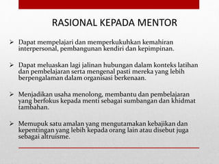 RASIONAL KEPADA MENTOR
 Dapat mempelajari dan memperkukuhkan kemahiran
interpersonal, pembangunan kendiri dan kepimpinan.
 Dapat meluaskan lagi jalinan hubungan dalam konteks latihan
dan pembelajaran serta mengenal pasti mereka yang lebih
berpengalaman dalam organisasi berkenaan.
 Menjadikan usaha menolong, membantu dan pembelajaran
yang berfokus kepada menti sebagai sumbangan dan khidmat
tambahan.
 Memupuk satu amalan yang mengutamakan kebajikan dan
kepentingan yang lebih kepada orang lain atau disebut juga
sebagai altruisme.
 