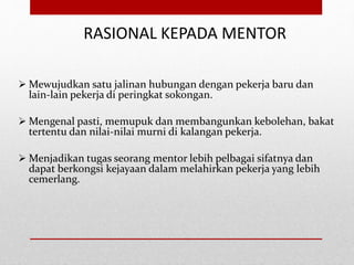 RASIONAL KEPADA MENTOR
 Mewujudkan satu jalinan hubungan dengan pekerja baru dan
lain-lain pekerja di peringkat sokongan.
 Mengenal pasti, memupuk dan membangunkan kebolehan, bakat
tertentu dan nilai-nilai murni di kalangan pekerja.
 Menjadikan tugas seorang mentor lebih pelbagai sifatnya dan
dapat berkongsi kejayaan dalam melahirkan pekerja yang lebih
cemerlang.
 