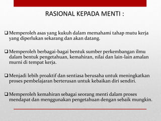 RASIONAL KEPADA MENTI :
Memperoleh asas yang kukuh dalam memahami tahap mutu kerja
yang diperlukan sekarang dan akan datang.
Memperoleh berbagai-bagai bentuk sumber perkembangan ilmu
dalam bentuk pengetahuan, kemahiran, nilai dan lain-lain amalan
murni di tempat kerja.
Menjadi lebih proaktif dan sentiasa berusaha untuk meningkatkan
proses pembelajaran berterusan untuk kebaikan diri sendiri.
Memperoleh kemahiran sebagai seorang menti dalam proses
mendapat dan menggunakan pengetahuan dengan sebaik mungkin.
 