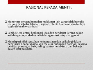 RASIONAL KEPADA MENTI :
Menerima pengetahuan dan maklumat lain yang tidak bertulis
tentang di sebalik falsafah, sejarah, objektif, amalan dan budaya
bagi sesebuah organisasi.
Lebih selesa untuk berkongsi idea dan pendapat kerana cukup
arif dengan sejarah dan falsafah organisasi yang dianggotai.
Mendapati nilai sentuhan kemanusiaan dan psikologi dalam
pengurusan dapat diamalkan melalui hubungan harmoni sesama
pekerja, prasangka baik, saling bantu-membantu dan bekerja
dalam satu pasukan.
 
