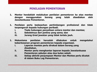 1. Mentor hendaklah melakukan penilaian pementoran ke atas mentee
dengan menggunakan borang yang telah disediakan oleh
Jawatankuasa Pementoran.
1. Penilaian perlu bedasarkan pertimbangan profesional dan tidak
terpengaruh kepada hubungan peribadi.
i. Tiada hubungan penyeliaan antara mentor dan mentee;
ii. Sebolehnya dari jantina yang sama; dan
iii. Jurang Gred jawatan yang tidak terlalu jauh.
1. Mekanisma penilaian haruslah dilakukan untuk mengetahui
keberkesanan program pementoran kepada organisasi.
i. Laporan mentee perlu direkod dalam borang yang
disediakan.
ii. Mentor perlu menghantar laporan kepada Jawatankuasa
Pementoran sebulan atau dua bulan sekali.
iii. Setiap aktiviti perjumpaan Mentor dan Mentee perlu dicatat
di dalam Buku Log Pementoran.
PENILAIAN PEMENTORAN
 