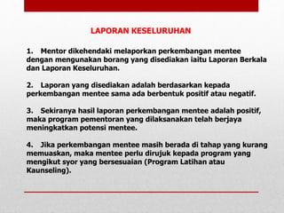 1. Mentor dikehendaki melaporkan perkembangan mentee
dengan mengunakan borang yang disediakan iaitu Laporan Berkala
dan Laporan Keseluruhan.
2. Laporan yang disediakan adalah berdasarkan kepada
perkembangan mentee sama ada berbentuk positif atau negatif.
3. Sekiranya hasil laporan perkembangan mentee adalah positif,
maka program pementoran yang dilaksanakan telah berjaya
meningkatkan potensi mentee.
4. Jika perkembangan mentee masih berada di tahap yang kurang
memuaskan, maka mentee perlu dirujuk kepada program yang
mengikut syor yang bersesuaian (Program Latihan atau
Kaunseling).
LAPORAN KESELURUHAN
 