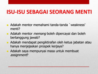 Adakah mentor memahami tanda-tanda `weakness’
menti?
 Adakah mentor memang boleh dipercayai dan boleh
bertanggung jawab?
 Adakah mendapat pengiktirafan oleh ketua jabatan atau
hanya menjejaskan prospek kerjaya?
 Adakah saya mempunyai masa untuk membuat
assignment?
ISU-ISU SEBAGAI SEORANG MENTI
 