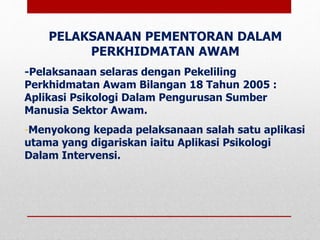 PELAKSANAAN PEMENTORAN DALAM
PERKHIDMATAN AWAM
-Pelaksanaan selaras dengan Pekeliling
Perkhidmatan Awam Bilangan 18 Tahun 2005 :
Aplikasi Psikologi Dalam Pengurusan Sumber
Manusia Sektor Awam.
-Menyokong kepada pelaksanaan salah satu aplikasi
utama yang digariskan iaitu Aplikasi Psikologi
Dalam Intervensi.
 