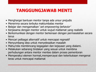 • Menghargai bantuan mentor tanpa ada unsur prejudis
• Menerima secara terbuka maklumbalas mentor
• Belajar dan mengamalkan ‘set empowering behavior’
• Kerjasama dengan mentor untuk wujud matlamat yang realistik
• Berkomunikasi dengan mentor berkenaan dengan permasalahan secara
terus
• Mencari pelbagai alternatif untuk mencapai regreatif
• Menyumbang idea untuk menyelesaikan masalah
• Mahu/rela membincang kegagalan dan kejayaan yang dialami.
• Melakukan sebarang tindakan yang sesuai untuk membina
perhubungan antara mentor mentee dalam proses pementoran
• Memperakui elemen hormat,mempercayai dan keterbukaan mengenai
teras untuk mencapai matlamat
TANGGUNGJAWAB MENTI
 