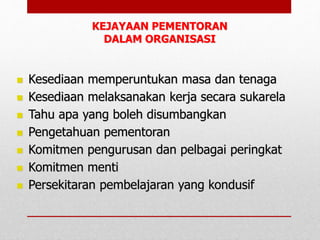 KEJAYAAN PEMENTORAN
DALAM ORGANISASI
 Kesediaan memperuntukan masa dan tenaga
 Kesediaan melaksanakan kerja secara sukarela
 Tahu apa yang boleh disumbangkan
 Pengetahuan pementoran
 Komitmen pengurusan dan pelbagai peringkat
 Komitmen menti
 Persekitaran pembelajaran yang kondusif
 