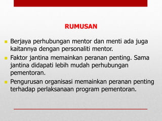  Berjaya perhubungan mentor dan menti ada juga
kaitannya dengan personaliti mentor.
 Faktor jantina memainkan peranan penting. Sama
jantina didapati lebih mudah perhubungan
pementoran.
 Pengurusan organisasi memainkan peranan penting
terhadap perlaksanaan program pementoran.
RUMUSAN
 