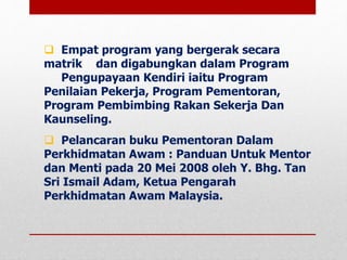 Empat program yang bergerak secara
matrik dan digabungkan dalam Program
Pengupayaan Kendiri iaitu Program
Penilaian Pekerja, Program Pementoran,
Program Pembimbing Rakan Sekerja Dan
Kaunseling.
 Pelancaran buku Pementoran Dalam
Perkhidmatan Awam : Panduan Untuk Mentor
dan Menti pada 20 Mei 2008 oleh Y. Bhg. Tan
Sri Ismail Adam, Ketua Pengarah
Perkhidmatan Awam Malaysia.
 