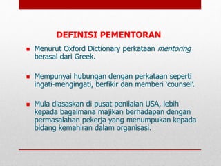  Menurut Oxford Dictionary perkataan mentoring
berasal dari Greek.
 Mempunyai hubungan dengan perkataan seperti
ingati-mengingati, berfikir dan memberi ‘counsel’.
 Mula diasaskan di pusat penilaian USA, lebih
kepada bagaimana majikan berhadapan dengan
permasalahan pekerja yang menumpukan kepada
bidang kemahiran dalam organisasi.
DEFINISI PEMENTORAN
 