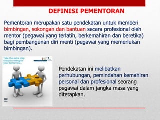 Pendekatan ini melibatkan
perhubungan, pemindahan kemahiran
personal dan profesional seorang
pegawai dalam jangka masa yang
ditetapkan.
DEFINISI PEMENTORAN
Pementoran merupakan satu pendekatan untuk memberi
bimbingan, sokongan dan bantuan secara profesional oleh
mentor (pegawai yang terlatih, berkemahiran dan beretika)
bagi pembangunan diri menti (pegawai yang memerlukan
bimbingan).
 