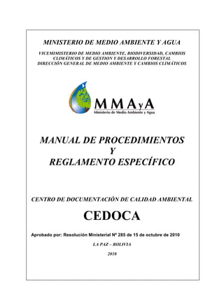 MINISTERIO DE MEDIO AMBIENTE Y AGUA
VICEMIMISTERIO DE MEDIO AMBIENTE, BIODIVERSIDAD, CAMBIOS
CLIMÁTICOS Y DE GESTION Y DESARROLLO FORESTAL
DIRECCIÓN GENERAL DE MEDIO AMBIENTE Y CAMBIOS CLIMÁTICOS
MANUAL DE PROCEDIMIENTOS
Y
REGLAMENTO ESPECÍFICO
CENTRO DE DOCUMENTACIÓN DE CALIDAD AMBIENTAL
CEDOCA
Aprobado por: Resolución Ministerial Nº 285 de 15 de octubre de 2010
LA PAZ – BOLIVIA
2010
 