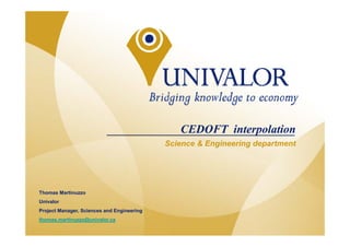 CEDOFT interpolation
                                               Science & Engineering department




   Thomas Martinuzzo
   Univalor
   Project Manager, Sciences and Engineering
                                                                             1
   thomas.martinuzzo@univalor.ca
© Gestion Univalor, limited partnership
 