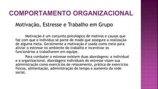 COMPORTAMENTO ORGANIZACIONAL
Motivação, Estresse e Trabalho em Grupo
Motivação é um conjunto psicológico de motivos e causas que
faz com que o individuo se porte de modo que assegure a realização
de alguma meta. Geralmente a motivação é usada como meio para
aliviar o estresse no ambiente do trabalho e incentivar os
funcionários a trabalharem em equipe.
Para combater o estresse existem duas abordagens: a individual
e a organizacional. Abordagens individuais do estresse visam sua
administração como exercícios de relaxamento, prática de exercícios
físicos, alimentação, administração do tempo e aumento da rede
social.
 