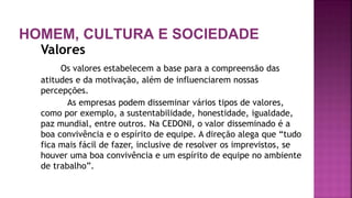 HOMEM, CULTURA E SOCIEDADE
Valores
Os valores estabelecem a base para a compreensão das
atitudes e da motivação, além de influenciarem nossas
percepções.
As empresas podem disseminar vários tipos de valores,
como por exemplo, a sustentabilidade, honestidade, igualdade,
paz mundial, entre outros. Na CEDONI, o valor disseminado é a
boa convivência e o espírito de equipe. A direção alega que “tudo
fica mais fácil de fazer, inclusive de resolver os imprevistos, se
houver uma boa convivência e um espírito de equipe no ambiente
de trabalho”.
 