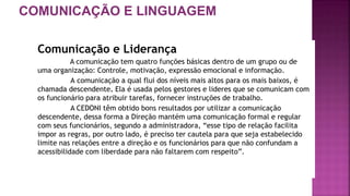 COMUNICAÇÃO E LINGUAGEM
Comunicação e Liderança
A comunicação tem quatro funções básicas dentro de um grupo ou de
uma organização: Controle, motivação, expressão emocional e informação.
A comunicação a qual flui dos níveis mais altos para os mais baixos, é
chamada descendente. Ela é usada pelos gestores e lideres que se comunicam com
os funcionário para atribuir tarefas, fornecer instruções de trabalho.
A CEDONI têm obtido bons resultados por utilizar a comunicação
descendente, dessa forma a Direção mantém uma comunicação formal e regular
com seus funcionários, segundo a administradora, “esse tipo de relação facilita
impor as regras, por outro lado, é preciso ter cautela para que seja estabelecido
limite nas relações entre a direção e os funcionários para que não confundam a
acessibilidade com liberdade para não faltarem com respeito”.
 