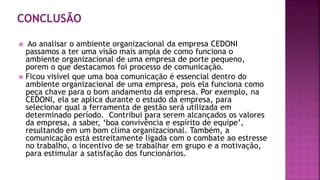  Ao analisar o ambiente organizacional da empresa CEDONI
passamos a ter uma visão mais ampla de como funciona o
ambiente organizacional de uma empresa de porte pequeno,
porem o que destacamos foi processo de comunicação.
 Ficou visível que uma boa comunicação é essencial dentro do
ambiente organizacional de uma empresa, pois ela funciona como
peça chave para o bom andamento da empresa. Por exemplo, na
CEDONI, ela se aplica durante o estudo da empresa, para
selecionar qual a ferramenta de gestão será utilizada em
determinado período. Contribui para serem alcançados os valores
da empresa, a saber, ‘boa convivência e espírito de equipe’,
resultando em um bom clima organizacional. Também, a
comunicação está estreitamente ligada com o combate ao estresse
no trabalho, o incentivo de se trabalhar em grupo e a motivação,
para estimular a satisfação dos funcionários.
 