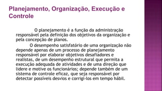 Planejamento, Organização, Execução e
Controle
O planejamento é a função da administração
responsável pela definição dos objetivos da organização e
pela concepção de planos.
O desempenho satisfatório de uma organização não
depende apenas de um processo de planejamento
responsável por elaborar objetivos desafiadores e
realistas, de um desempenho estrutural que permita a
execução adequada de atividades e de uma direção que
lidere e motive os funcionários; depende também de um
sistema de controle eficaz, que seja responsável por
detectar possíveis desvios e corrigi-los em tempo hábil.
 